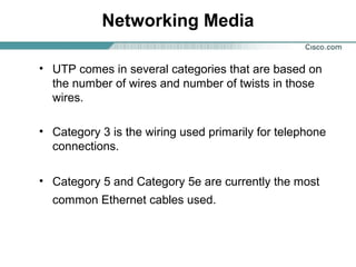 Networking Media
• UTP comes in several categories that are based on
the number of wires and number of twists in those
wires.
• Category 3 is the wiring used primarily for telephone
connections.
• Category 5 and Category 5e are currently the most
common Ethernet cables used.
 