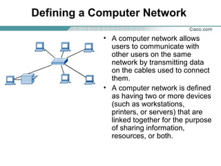 Defining a Computer Network
• A computer network allows
users to communicate with
other users on the same
network by transmitting data
on the cables used to connect
them.
• A computer network is defined
as having two or more devices
(such as workstations,
printers, or servers) that are
linked together for the purpose
of sharing information,
resources, or both.
 