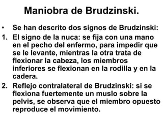 Maniobra de Brudzinski.
• Se han descrito dos signos de Brudzinski:
1. El signo de la nuca: se fija con una mano
en el pecho del enfermo, para impedir que
se le levante, mientras la otra trata de
flexionar la cabeza, los miembros
inferiores se flexionan en la rodilla y en la
cadera.
2. Reflejo contralateral de Brudzinski: si se
flexiona fuertemente un muslo sobre la
pelvis, se observa que el miembro opuesto
reproduce el movimiento.
 
