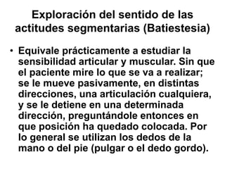 Exploración del sentido de las
actitudes segmentarias (Batiestesia)
• Equivale prácticamente a estudiar la
sensibilidad articular y muscular. Sin que
el paciente mire lo que se va a realizar;
se le mueve pasivamente, en distintas
direcciones, una articulación cualquiera,
y se le detiene en una determinada
dirección, preguntándole entonces en
que posición ha quedado colocada. Por
lo general se utilizan los dedos de la
mano o del pie (pulgar o el dedo gordo).
 