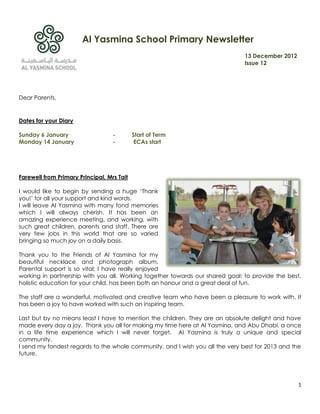 Al Yasmina School Primary Newsletter
                                                                               13 December 2012
                                                                               Issue 12




Dear Parents,


Dates for your Diary

Sunday 6 January                   -        Start of Term
Monday 14 January                  -         ECAs start




Farewell from Primary Principal, Mrs Tait

I would like to begin by sending a huge ‘Thank
you!’ for all your support and kind words.
I will leave Al Yasmina with many fond memories
which I will always cherish. It has been an
amazing experience meeting, and working, with
such great children, parents and staff. There are
very few jobs in this world that are so varied
bringing so much joy on a daily basis.

Thank you to the Friends of Al Yasmina for my
beautiful necklace and photograph album.
Parental support is so vital; I have really enjoyed
working in partnership with you all. Working together towards our shared goal: to provide the best,
holistic education for your child, has been both an honour and a great deal of fun.

The staff are a wonderful, motivated and creative team who have been a pleasure to work with. It
has been a joy to have worked with such an inspiring team.

Last but by no means least I have to mention the children. They are an absolute delight and have
made every day a joy. Thank you all for making my time here at Al Yasmina, and Abu Dhabi, a once
in a life time experience which I will never forget. Al Yasmina is truly a unique and special
community.
I send my fondest regards to the whole community, and I wish you all the very best for 2013 and the
future.




                                                                                                  1
 