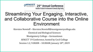 Streamlining Your Engaging, Interactive,
and Collaborative Course into the Online
Environment
Kiersten Newtoff – Kiersten.Newtoff@montgomerycollege.edu
Chemical and Biological Sciences
Montgomery College – Germantown
AFACCT ’19 Conference, hosted by Cecil College
Session 1.2, 9:00AM – 10:00AM, January 10th, 2019
 