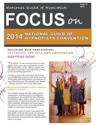 FOCUS
N at iona l Gui ld of H y pn otis ts
on
Issue 12
2014
MORE ON
PAGE 2.
B U I L D I N G O U R P R O F E S S I O N .
C E L E B R AT E T H E 2 0 1 4 N G H C O N V E N T I O N
HAPPENS NOW!
“Friendliest” is not a word we throw around
lightly. Every year, you read that the annual
NGH Convention, is the “oldest, largest, and
friendliest convention in the world for profes-
sional consulting hypnotists.”
Friendly is a fact. We could also add that the
annual NGH Convention is one of the most fun,
most joyful, and most jubilant conventions (in
any profession) you will probably ever attend.
...And we wouldn’t have it any other way.
Why do we think friendly is such an important
quality for our event?
Very simply, without warmth, caring, grace,
compassion, and the bonds of friendliness,
everything we do would be far less effective.
Friendliness opens doors, opens minds, and
opens hearts. It inspires presenters to deliver
more impactful messages and encourages
attendees to fully receive and respond to the
wealth of information being shared.
Friendliness seems to come naturally to the
NGH Staff and to the thousands of convention
attendees and Guild members who make the
National Guild of Hypnotists the vibrant organi-
zation it is today.
 
