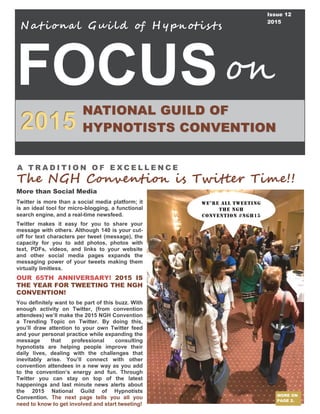 FOCUS
2015
Nat iona l Gui ld of H ypnotis ts
NATIONAL GUILD OF
HYPNOTISTS CONVENTION
on
Issue 12
2015
MORE ON
PAGE 2.
More than Social Media
Twitter is more than a social media platform; it
is an ideal tool for micro-blogging, a functional
search engine, and a real-time newsfeed.
Twitter makes it easy for you to share your
message with others. Although 140 is your cut-
off for text characters per tweet (message), the
capacity for you to add photos, photos with
text, PDFs, videos, and links to your website
and other social media pages expands the
messaging power of your tweets making them
virtually limitless.
OUR 65TH ANNIVERSARY! 2015 IS
THE YEAR FOR TWEETING THE NGH
CONVENTION!
You definitely want to be part of this buzz. With
enough activity on Twitter, (from convention
attendees) we’ll make the 2015 NGH Convention
a Trending Topic on Twitter. By doing this,
you’ll draw attention to your own Twitter feed
and your personal practice while expanding the
message that professional consulting
hypnotists are helping people improve their
daily lives, dealing with the challenges that
inevitably arise. You’ll connect with other
convention attendees in a new way as you add
to the convention’s energy and fun. Through
Twitter you can stay on top of the latest
happenings and last minute news alerts about
the 2015 National Guild of Hypnotists
Convention. The next page tells you all you
need to know to get involved and start tweeting!
A T R A D I T I O N O F E X C E L L E N C E
The NGH Convention is Twitter Time!!
We’re ALL TWeeTing
the NGH
Convention #ngh15
 