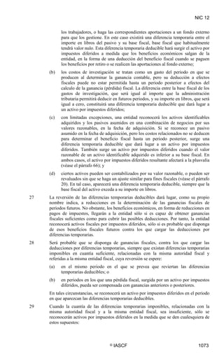 NIC 12
© IASCF 1073
los trabajadores, o haga las correspondientes aportaciones a un fondo externo
para que los gestione. En este caso existirá una diferencia temporaria entre el
importe en libros del pasivo y su base fiscal, base fiscal que habitualmente
tendrá valor nulo. Esta diferencia temporaria deducible hará surgir el activo por
impuestos diferidos a medida que los beneficios económicos salgan de la
entidad, en la forma de una deducción del beneficio fiscal cuando se paguen
los beneficios por retiro o se realicen las aportaciones al fondo externo;
(b) los costos de investigación se tratan como un gasto del periodo en que se
producen al determinar la ganancia contable, pero su deducción a efectos
fiscales puede no estar permitida hasta un periodo posterior a efectos del
calculo de la ganancia (pérdida) fiscal. La diferencia entre la base fiscal de los
gastos de investigación, que será igual al importe que la administración
tributaria permitirá deducir en futuros periodos, y su importe en libros, que será
igual a cero, constituirá una diferencia temporaria deducible que dará lugar a
un activo por impuestos diferidos;
(c) con limitadas excepciones, una entidad reconocerá los activos identificables
adquiridos y los pasivos asumidos en una combinación de negocios por sus
valores razonables, en la fecha de adquisición. Si se reconoce un pasivo
asumido en la fecha de adquisición, pero los costos relacionados no se deducen
para determinar el beneficio fiscal hasta un periodo posterior, surge una
diferencia temporaria deducible que dará lugar a un activo por impuestos
diferidos. También surge un activo por impuestos diferidos cuando el valor
razonable de un activo identificable adquirido es inferior a su base fiscal. En
ambos casos, el activo por impuestos diferidos resultante afectará a la plusvalía
(véase el párrafo 66); y
(d) ciertos activos pueden ser contabilizados por su valor razonable, o pueden ser
revaluados sin que se haga un ajuste similar para fines fiscales (véase el párrafo
20). En tal caso, aparecerá una diferencia temporaria deducible, siempre que la
base fiscal del activo exceda a su importe en libros.
27 La reversión de las diferencias temporarias deducibles dará lugar, como su propio
nombre indica, a reducciones en la determinación de las ganancias fiscales de
periodos futuros. No obstante, los beneficios económicos, en forma de reducciones en
pagos de impuestos, llegarán a la entidad sólo si es capaz de obtener ganancias
fiscales suficientes como para cubrir las posibles deducciones. Por tanto, la entidad
reconocerá activos fiscales por impuestos diferidos, sólo si es probable que disponga
de esos beneficios fiscales futuros contra los que cargar las deducciones por
diferencias temporarias.
28 Será probable que se disponga de ganancias fiscales, contra los que cargar las
deducciones por diferencias temporarias, siempre que existan diferencias temporarias
imponibles en cuantía suficiente, relacionadas con la misma autoridad fiscal y
referidas a la misma entidad fiscal, cuya reversión se espere:
(a) en el mismo periodo en el que se prevea que reviertan las diferencias
temporarias deducibles; o
(b) en periodos en los que una pérdida fiscal, surgida por un activo por impuestos
diferidos, pueda ser compensada con ganancias anteriores o posteriores.
En tales circunstancias, se reconocerá un activo por impuestos diferidos en el periodo
en que aparezcan las diferencias temporarias deducibles.
29 Cuando la cuantía de las diferencias temporarias imponibles, relacionadas con la
misma autoridad fiscal y a la misma entidad fiscal, sea insuficiente, sólo se
reconocerán activos por impuestos diferidos en la medida que se den cualesquiera de
estos supuestos:
 