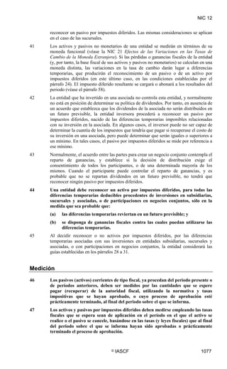 NIC 12
© IASCF 1077
reconocer un pasivo por impuestos diferidos. Las mismas consideraciones se aplican
en el caso de las sucursales.
41 Los activos y pasivos no monetarios de una entidad se medirán en términos de su
moneda funcional (véase la NIC 21 Efectos de las Variaciones en las Tasas de
Cambio de la Moneda Extranjera). Si las pérdidas o ganancias fiscales de la entidad
(y, por tanto, la base fiscal de sus activos y pasivos no monetarios) se calculan en una
moneda distinta, las variaciones en la tasa de cambio darán lugar a diferencias
temporarias, que producirán el reconocimiento de un pasivo o de un activo por
impuestos diferidos (en este último caso, en las condiciones establecidas por el
párrafo 24). El impuesto diferido resultante se cargará o abonará a los resultados del
periodo (véase el párrafo 58).
42 La entidad que ha invertido en una asociada no controla esta entidad, y normalmente
no está en posición de determinar su política de dividendos. Por tanto, en ausencia de
un acuerdo que establezca que los dividendos de la asociada no serán distribuidos en
un futuro previsible, la entidad inversora procederá a reconocer un pasivo por
impuestos diferidos, nacido de las diferencias temporarias imponibles relacionadas
con su inversión en la asociada. En algunos casos, el inversor puede no ser capaz de
determinar la cuantía de los impuestos que tendría que pagar si recuperase el costo de
su inversión en una asociada, pero puede determinar que serán iguales o superiores a
un mínimo. En tales casos, el pasivo por impuestos diferidos se mide por referencia a
ese mínimo.
43 Normalmente, el acuerdo entre las partes para crear un negocio conjunto contempla el
reparto de ganancias, y establece si la decisión de distribución exige el
consentimiento de todos los participantes, o de una determinada mayoría de los
mismos. Cuando el participante puede controlar el reparto de ganancias, y es
probable que no se repartan dividendos en un futuro previsible, no tendrá que
reconocer ningún pasivo por impuestos diferidos.
44 Una entidad debe reconocer un activo por impuestos diferidos, para todas las
diferencias temporarias deducibles procedentes de inversiones en subsidiarias,
sucursales y asociadas, o de participaciones en negocios conjuntos, sólo en la
medida que sea probable que:
(a) las diferencias temporarias reviertan en un futuro previsible; y
(b) se disponga de ganancias fiscales contra las cuales puedan utilizarse las
diferencias temporarias.
45 Al decidir reconocer o no activos por impuestos diferidos, por las diferencias
temporarias asociadas con sus inversiones en entidades subsidiarias, sucursales y
asociadas, o con participaciones en negocios conjuntos, la entidad considerará las
guías establecidas en los párrafos 28 a 31.
Medición
46 Los pasivos (activos) corrientes de tipo fiscal, ya procedan del periodo presente o
de períodos anteriores, deben ser medidos por las cantidades que se espere
pagar (recuperar) de la autoridad fiscal, utilizando la normativa y tasas
impositivas que se hayan aprobado, o cuyo proceso de aprobación esté
prácticamente terminado, al final del periodo sobre el que se informa.
47 Los activos y pasivos por impuestos diferidos deben medirse empleando las tasas
fiscales que se espera sean de aplicación en el período en el que el activo se
realice o el pasivo se cancele, basándose en las tasas (y leyes fiscales) que al final
del periodo sobre el que se informa hayan sido aprobadas o prácticamente
terminado el proceso de aprobación.
 
