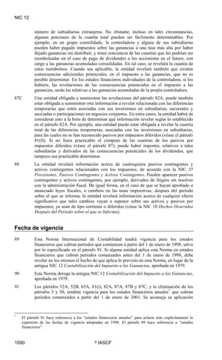 NIC 12
1090 © IASCF
número de subsidiarias extranjeras. No obstante, incluso en tales circunstancias,
algunas porciones de la cuantía total pueden ser fácilmente determinables. Por
ejemplo, en un grupo consolidado, la controladora y alguna de sus subsidiarias
pueden haber pagado impuestos sobre las ganancias a una tasa más alta por haber
dejado ganancias sin distribuir, y tener conciencia de las cuantías que les podrían ser
reembolsadas en el caso de pago de dividendos a los accionistas en el futuro, con
cargo a las ganancias acumuladas consolidadas. En tal caso, se revelará la cuantía de
estos reembolsos. Cuando sea aplicable, la entidad revelará también que existen
consecuencias adicionales potenciales, en el impuesto a las ganancias, que no es
posible determinar. En los estados financieros individuales de la controladora, si los
hubiere, las revelaciones de las consecuencias potenciales en el impuesto a las
ganancias, serán las relativas a las ganancias acumuladas de la propia controladora.
87C Una entidad obligada a suministrar las revelaciones del párrafo 82A, puede también
estar obligada a suministrar otra información a revelar relacionada con las diferencias
temporarias que estén asociadas con sus inversiones en subsidiarias, sucursales y
asociadas o participaciones en negocios conjuntos. En estos casos, la entidad habrá de
considerar esto a la hora de determinar qué información revelar según lo establecido
en el párrafo 82A. Por ejemplo, una entidad puede estar obligada a revelar la cuantía
total de las diferencias temporarias, asociadas con las inversiones en subsidiarias,
para las cuales no se han reconocido pasivos por impuestos diferidos (véase el párrafo
81(f)). Si no fuera practicable el cómputo de las cuantías de los pasivos por
impuestos diferidos (véase el párrafo 87), puede haber importes, relativos a tales
subsidiarias y derivados de las consecuencias potenciales de los dividendos, que
tampoco sea practicable determinar.
88 La entidad revelará información acerca de cualesquiera pasivos contingentes y
activos contingentes relacionados con los impuestos, de acuerdo con la NIC 37
Provisiones, Pasivos Contingentes y Activos Contingentes. Pueden aparecer pasivos
contingentes y activos contingentes, por ejemplo, derivados de litigios sin resolver
con la administración fiscal. De igual forma, en el caso de que se hayan aprobado o
anunciado leyes fiscales, o cambios en las tasas impositivas, después del periodo
sobre el que se informa, la entidad revelará información acerca de cualquier efecto
significativo que tales cambios vayan a suponer sobre sus activos y pasivos por
impuestos, ya sean de tipo corriente o diferidos (véase la NIC 10 Hechos Ocurridos
Después del Periodo sobre el que se Informa).
Fecha de vigencia
89 Esta Norma Internacional de Contabilidad tendrá vigencia para los estados
financieros que cubran periodos que comiencen a partir del 1 de enero de 1998, salvo
por lo especificado en el párrafo 91. Si alguna entidad aplica esta Norma en estados
financieros que cubran periodos comenzados antes del 1 de enero de 1998, debe
revelar en los mismos el hecho de que aplica lo previsto en esta Norma, en lugar de la
antigua NIC 12 Contabilización del Impuesto a las Ganancias, aprobada en 1979.
90 Esta Norma deroga la antigua NIC 12 Contabilización del Impuesto a las Ganancias
91 Los párrafos 52A, 52B, 65A, 81(i), 82A, 87A, 87B y 87C, y la eliminación de los
párrafos 3 y 50, tendrán vigencia para los estados financieros anuales
,
aprobada en 1979.
*
*
El párrafo 91 hace referencia a los “estados financieros anuales” para aclarar más explícitamente la
expresión de las fechas de vigencia adoptadas en 1998. El párrafo 89 hace referencia a “estados
financieros”.
que cubran
periodos comenzados a partir del 1 de enero de 2001. Se aconseja su aplicación
 