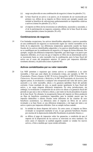NIC 12
© IASCF 1069
(c) surge una plusvalía en una combinación de negocios (véanse los párrafos 21);
(d) la base fiscal de un activo o un pasivo, en el momento de ser reconocido por
primera vez, difiere de su importe en libros inicial, por ejemplo cuando una
entidad se beneficia de subvenciones gubernamentales no imponibles relativas
a activos (véanse los párrafos 22 y 33); o
(e) el importe en libros de las inversiones en subsidiarias, sucursales y asociadas, o
el de la participación en negocios conjuntos, difiere de la base fiscal de estas
mismas partidas (véanse los párrafos 38 a 45).
Combinaciones de negocios
19 Con limitadas excepciones, los activos identificables adquiridos y pasivos asumidos
en una combinación de negocios se reconocerán según sus valores razonables en la
fecha de la adquisición. Las diferencias temporarias aparecerán cuando las bases
fiscales de los activos identificables adquiridos y los pasivos identificables asumidos
no se modifiquen por la combinación de negocios o lo hagan de forma diferente. Por
ejemplo, surgirá una diferencia temporaria imponible, que dará lugar a un pasivo por
impuestos diferidos, en el caso de que el importe en libros de un determinado activo
se incremente hasta su valor razonable tras la combinación, pero la base fiscal del
activo sea el costo del propietario anterior. El pasivo por impuestos diferidos
resultante afectará, a la plusvalía (véase el párrafo 66).
Activos contabilizados por su valor razonable
20 Las NIIF permiten o requieren que ciertos activos se contabilicen a su valor
razonable, o bien que sean objeto de revaluación (véase, por ejemplo, la NIC 16
Propiedades, Planta y Equipo, la NIC 38 Activos Intangibles, la NIC 39 Instrumentos
Financieros: Reconocimiento y Medición y la NIC 40 Propiedades de Inversión
(a) la entidad no desea disponer del activo. En estos casos, el importe en libros
revaluado se recuperará mediante el uso, lo que generará beneficios fiscales
por encima de la depreciación deducible fiscalmente en periodos futuros; o
). En
algunos países, la revaluación o cualquier otra reexpresión del valor del activo, para
acercarlo a su valor razonable, afecta a la ganancia (pérdida) fiscal del periodo
corriente. Como resultado de esto, se puede ajustar igualmente la base fiscal del
activo, y no surge ninguna diferencia temporaria. En otras jurisdicciones, sin
embargo, la revaluación o reexpresión de un activo no afecta a la ganancia fiscal del
periodo en que una u otra se llevan a efecto, y por tanto no ha de procederse al ajuste
de la base fiscal. No obstante, la recuperación futura del importe en libros producirá
un flujo de beneficios económicos imponibles para la entidad, puesto que los
importes deducibles a efectos fiscales serán diferentes de las cuantías de esos
beneficios económicos. La diferencia entre el importe en libros de un activo
revaluado y su base fiscal, es una diferencia temporaria, y da lugar por tanto a un
activo o pasivo por impuestos diferidos. Esto se cumple incluso cuando:
(b) se difiera el pago de impuestos sobre las ganancias, a condición de que el
importe de la disposición de los activos se reinvierta en otros similares. En
estos casos el impuesto se acabará pagando cuando se vendan los nuevos
activos, o bien a medida que vayan siendo utilizados.
 