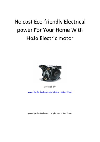 No cost Eco-friendly Electrical
 power For Your Home With
    HoJo Electric motor




                  Created by:

     www.tesla-turbine.com/hojo-motor.html




     www.tesla-turbine.com/hojo-motor.html
 