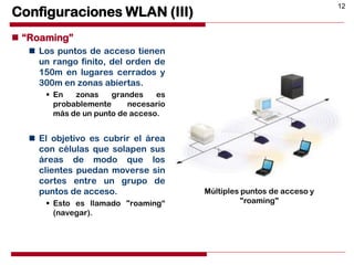 12
Configuraciones WLAN (III)
 “Roaming”
 Los puntos de acceso tienen
un rango finito, del orden de
150m en lugares cerrados y
300m en zonas abiertas.
 En zonas grandes es
probablemente necesario
más de un punto de acceso.
 El objetivo es cubrir el área
con células que solapen sus
áreas de modo que los
clientes puedan moverse sin
cortes entre un grupo de
puntos de acceso.
 Esto es llamado "roaming“
(navegar).
Múltiples puntos de acceso y
"roaming"
 
