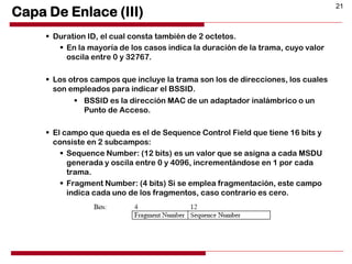 21
Capa De Enlace (III)
 Duration ID, el cual consta también de 2 octetos.
 En la mayoría de los casos indica la duración de la trama, cuyo valor
oscila entre 0 y 32767.
 Los otros campos que incluye la trama son los de direcciones, los cuales
son empleados para indicar el BSSID.
 BSSID es la dirección MAC de un adaptador inalámbrico o un
Punto de Acceso.
 El campo que queda es el de Sequence Control Field que tiene 16 bits y
consiste en 2 subcampos:
 Sequence Number: (12 bits) es un valor que se asigna a cada MSDU
generada y oscila entre 0 y 4096, incrementándose en 1 por cada
trama.
 Fragment Number: (4 bits) Si se emplea fragmentación, este campo
indica cada uno de los fragmentos, caso contrario es cero.
 