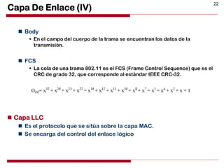 22
Capa De Enlace (IV)
 Body
 En el campo del cuerpo de la trama se encuentran los datos de la
transmisión.
 FCS
 La cola de una trama 802.11 es el FCS (Frame Control Sequence) que es el
CRC de grado 32, que corresponde al estándar IEEE CRC-32.
 Capa LLC
 Es el protocolo que se sitúa sobre la capa MAC.
 Se encarga del control del enlace lógico
 