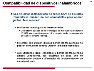 23
Compatibilidad de dispositivos inalámbricos
 Los sistemas inalámbricos de redes LAN de distintos
vendedores pueden no ser compatibles para operar
juntos. Tres razones:
 Diferentes tecnologías no interoperarán.
 Un sistema basado en la tecnología de Frecuencia esperada
(FHSS), no comunicará con otro basado en la tecnología de
Secuencia directa (DSSS).
 Sistemas que utilizan distinta banda de frecuencias no
podrán comunicar aunque utilicen la misma tecnología.
 Aún utilizando igual tecnología y banda de frecuencias
ambos vendedores, los sistemas de cada uno no
comunicarán debido a diferencias de implementación de
cada fabricante.
 