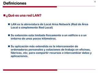 6
Definiciones
¿Qué es una red LAN?
 LAN es la abreviatura de Local Area Network (Red de Área
Local o simplemente Red Local)
 Su extensión esta limitada físicamente a un edificio o a un
entorno de unos pocos kilómetros.
 Su aplicación más extendida es la interconexión de
ordenadores personales y estaciones de trabajo en oficinas,
fábricas, etc; para compartir recursos e intercambiar datos y
aplicaciones.
 