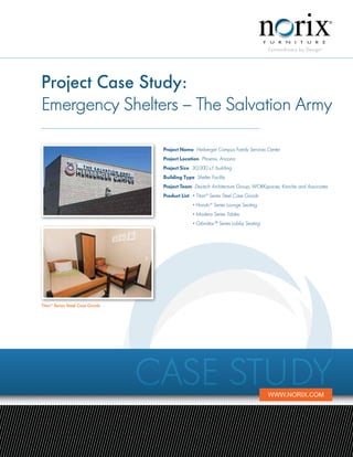 Project Case Study:
Emergency Shelters – The Salvation Army

                                  Project Name Herberger Campus Family Services Center
                                  Project Location Phoenix, Arizona
                                  Project Size 30,000 s.f. building
                                  Building Type Shelter Facility
                                  Project Team Deutsch Architecture Group, WORKspaces, Kanche and Associates
                                  Product List 	 • Titan® Series Steel Case Goods
                                  	             • Hondo® Series Lounge Seating
                                  	             • Madera Series Tables
                                  	             • Gibraltar™ Series Lobby Seating




Titan® Series Steel Case Goods




                                 Case Study                                         www.norix.com
 