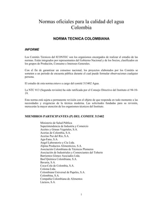 Normas oficiales para la calidad del agua
                           Colombia

                        NORMA TECNICA COLOMBIANA

INFORME

Los Comités Técnicos del ICONTEC son los organismos encargados de realizar el estudio de las
normas. Están integrados por representantes del Gobierno Nacional y de los Socios, clasificados en
los grupos de Produción, Consumo e Intereses Generales.

Con el fin de garantizar un consenso nacional, los proyectos elaborados por los Comités se
someten a un periodo de encuesta pública durante el cual puede formular observaciones cualquier
persona.

El estudio de esta norma estuvo a cargo del comité 313402 Agua.

La NTC 813 (Segunda revisión) ha sido ratificada por el Consejo Directivo del Instituto el 94-10-
19.

Esta norma está sujeta a permanente revisión con el objeto de que responda en todo momento a las
necesidades y exigencias de la técnica moderna. Las solicitudes fundadas para su revisión,
merecerán la mayor atención de los organismos técnicos del Instituto.


MIEMBROS PARTICIPANTES (P) DEL COMITE 313402

             Ministerio de Salud Pública
             Superintendencia de Industria y Comercio
             Aceites y Grasas Vegetales, S.A.
             Acerías de Colombia, S.A.
             Acerías Paz del Río, S.A.
             Aga-Fano, S.A.
             Angel Laboratorio y Cía Ltda.
             Alpina Productos Alimenticios, S.A.
             Asociación Colombiana de Técnicos Plomeros
             Asociación de Industriales y Comerciantes del Toberin
             Barrientos Gómez Asociados Ltda.
             Basf Química Colombiana, S.A.
             Bavaria, S.A.
             Coca-Cola de Colombia, S.A.
             Coloma Ltda.
             Colombiana Universal de Papeles, S.A.
             Colombina, S.A.
             Compañía Colombiana de Alimentos
             Lácteos, S.A.



                                                1
 