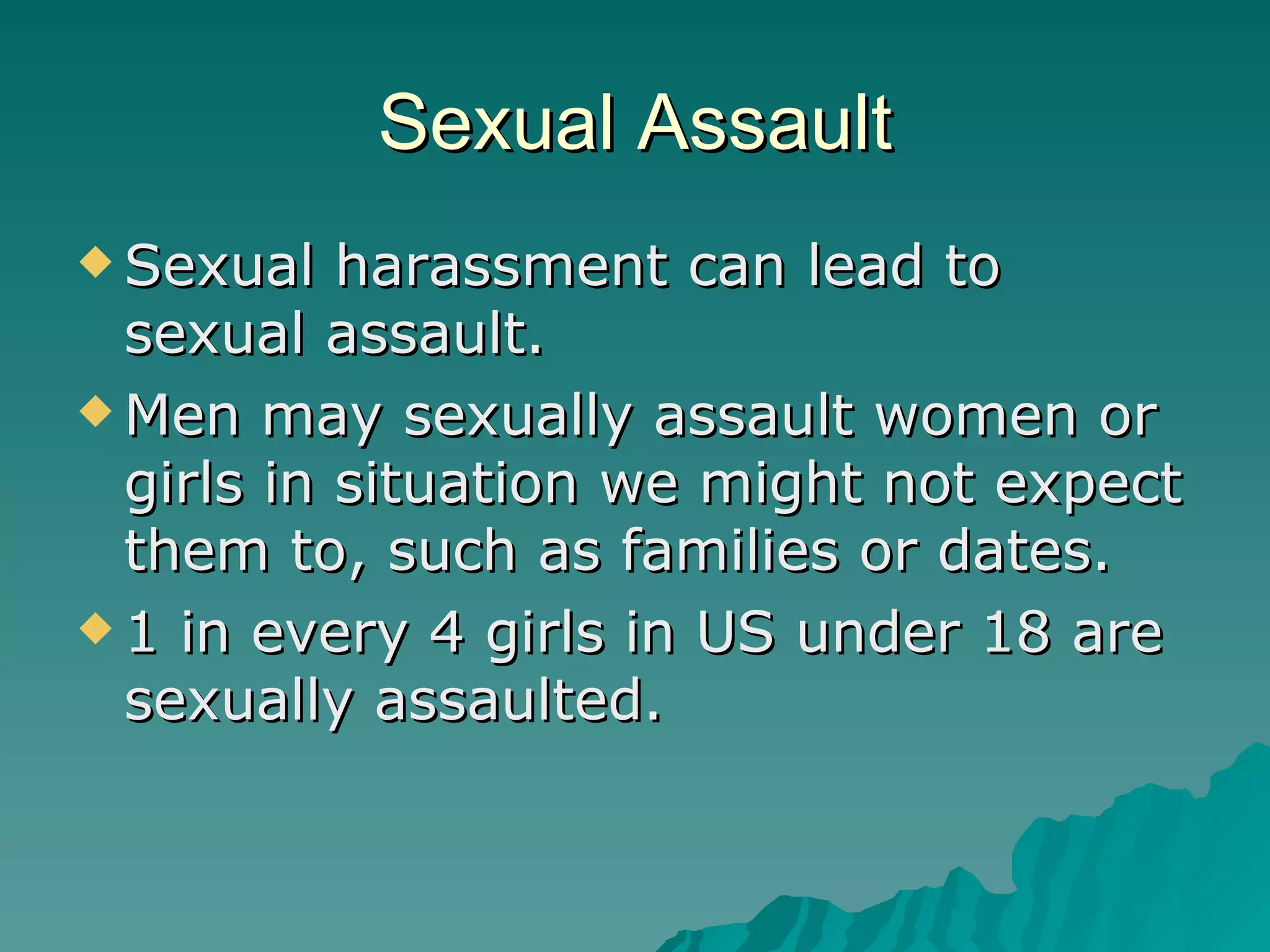 Sexual Assault Sexual harassment can lead to sexual assault. Men may sexually assault women or girls in situation we might not expect them to, such as families or dates. 1 in every 4 girls in US under 18 are sexually assaulted. 