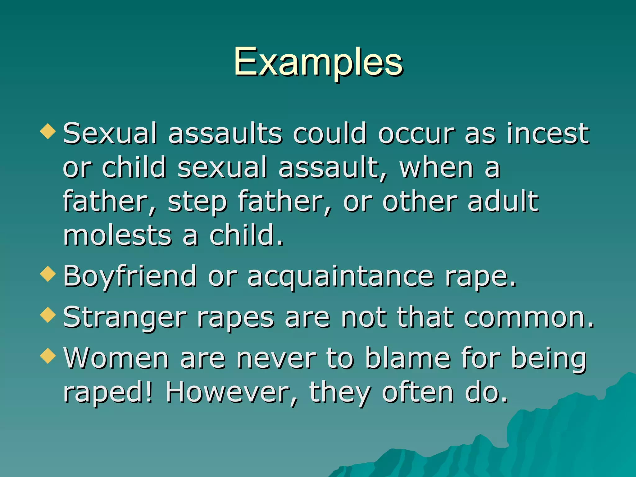 Examples Sexual assaults could occur as incest or child sexual assault, when a father, step father, or other adult molests a child. Boyfriend or acquaintance rape. Stranger rapes are not that common. Women are never to blame for being raped! However, they often do. 