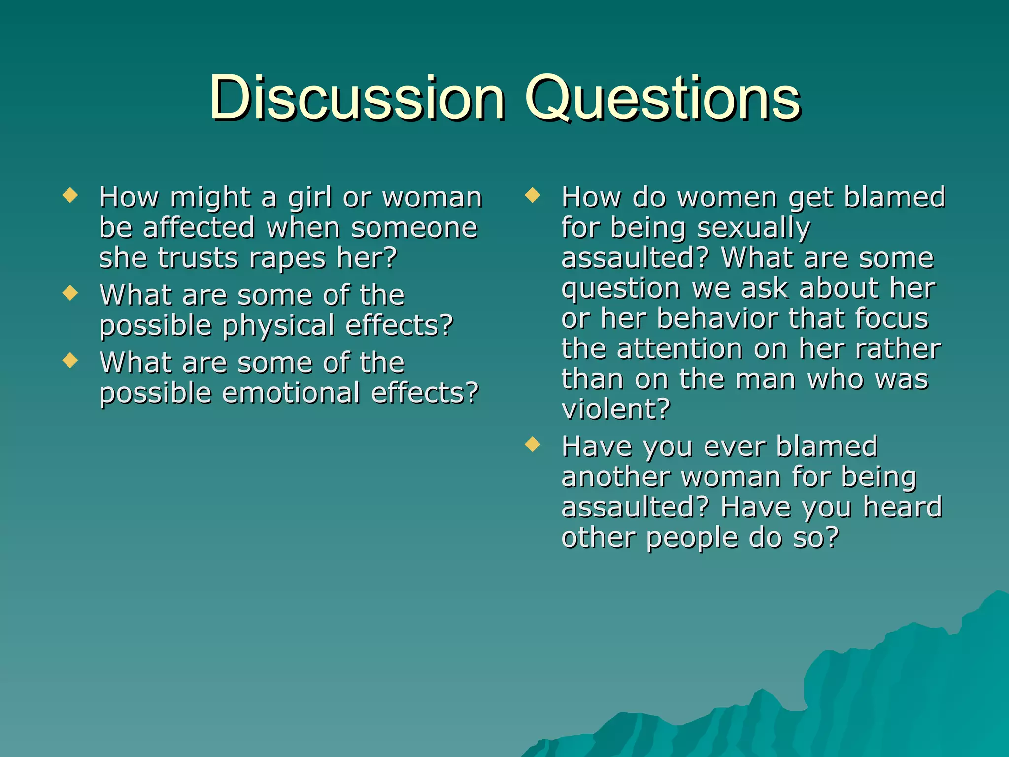 Discussion Questions How might a girl or woman be affected when someone she trusts rapes her? What are some of the possible physical effects? What are some of the possible emotional effects? How do women get blamed for being sexually assaulted? What are some question we ask about her or her behavior that focus the attention on her rather than on the man who was violent? Have you ever blamed another woman for being assaulted? Have you heard other people do so? 