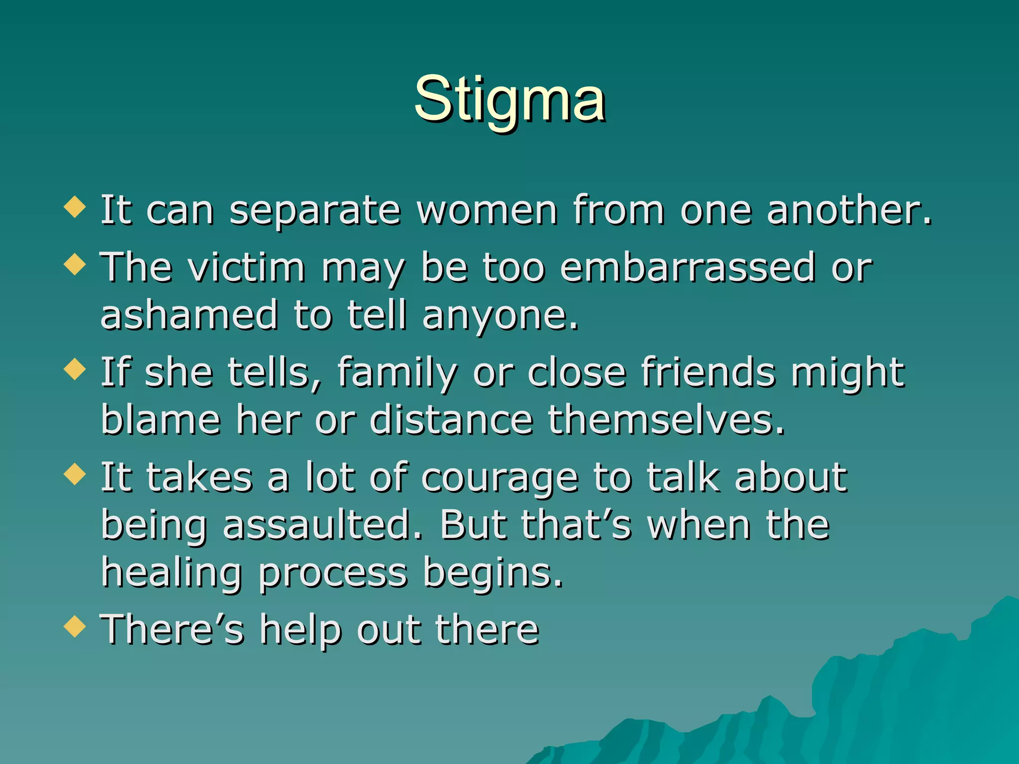 Stigma It can separate women from one another. The victim may be too embarrassed or ashamed to tell anyone. If she tells, family or close friends might blame her or distance themselves. It takes a lot of courage to talk about being assaulted. But that’s when the healing process begins. There’s help out there 