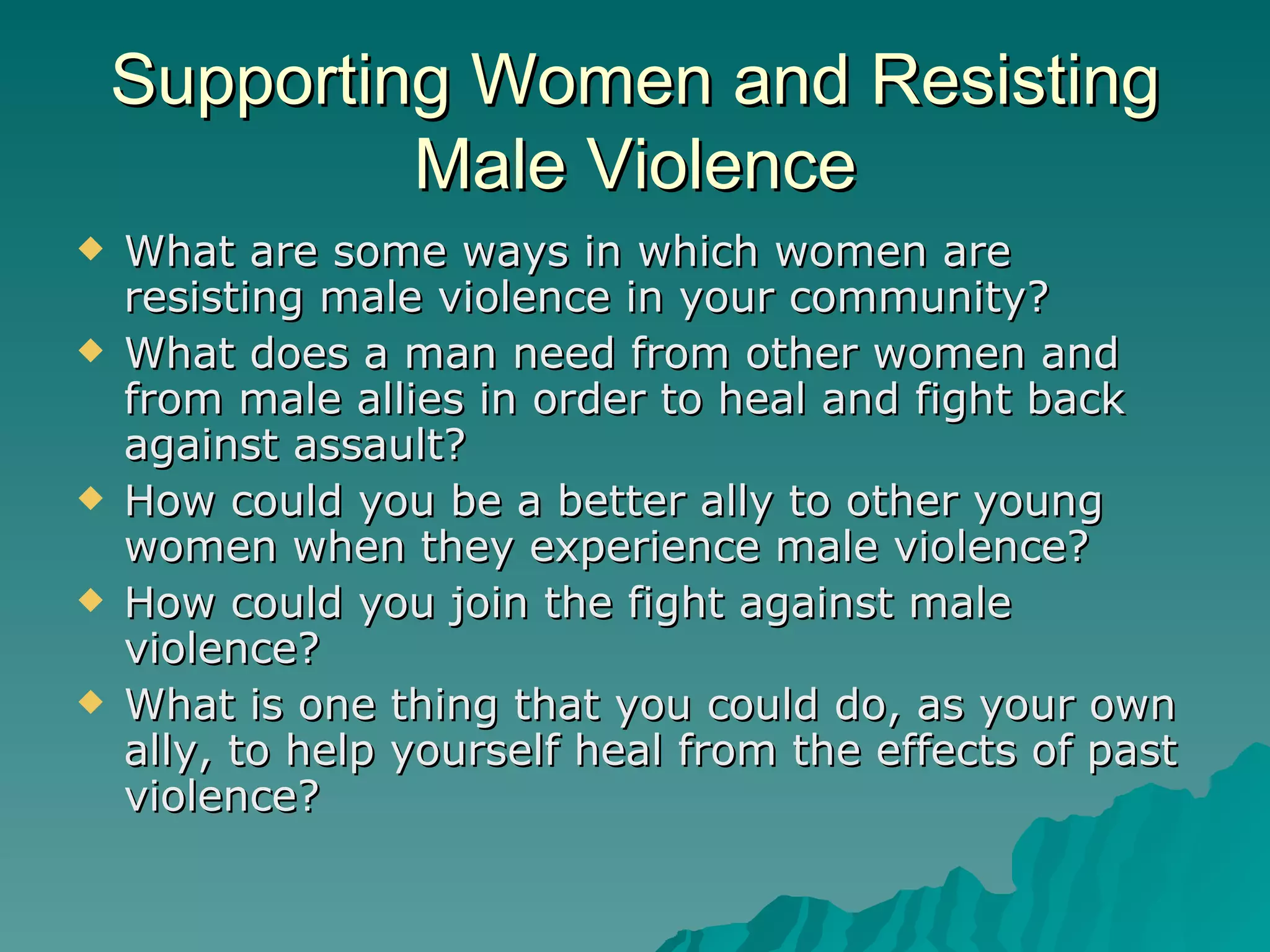 Supporting Women and Resisting Male Violence What are some ways in which women are resisting male violence in your community? What does a man need from other women and from male allies in order to heal and fight back against assault? How could you be a better ally to other young women when they experience male violence? How could you join the fight against male violence? What is one thing that you could do, as your own ally, to help yourself heal from the effects of past violence? 