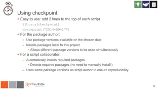 13
Using checkpoint
 Easy to use: add 2 lines to the top of each script
library(checkpoint)
checkpoint("2014-09-17")
 For the package author:
– Use package versions available on the chosen date
– Installs packages local to this project
• Allows different package versions to be used simultaneously
 For a script collaborator:
– Automatically installs required packages
• Detects required packages (no need to manually install!)
– Uses same package versions as script author to ensure reproducibility
 
