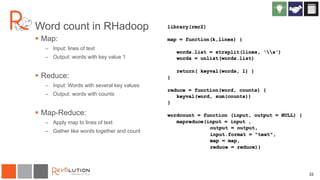 22
Word count in RHadoop
 Map:
– Input: lines of text
– Output: words with key value 1
 Reduce:
– Input: Words with several key values
– Output: words with counts
 Map-Reduce:
– Apply map to lines of text
– Gather like words together and count
 