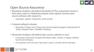 28
Open Source Assurance
 Revolution Analytics will defend Revolution R Plus subscribers should a
third party make an intellectual property claim against covered open
source software with respect to:
– copyrights, patents, trademarks, trade secrets
 Covered software includes:
– Revolution R Open (incl. R base and recommended packages), Reproducible R
Toolkit, DeployR Open, ParallelR, RHadoop
 Revolution Analytics will defend open source software in court
– If necessary, Revolution Analytics will obtain rights, modify, or replace software
found to be infringing
– If a resolution can’t be found, fees paid in past 12 months will be refunded.
 
