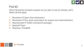 31
Poll #2
Which Revolution Analytics projects do you plan to use (or already use?)
Select all that apply:
1. Revolution R Open (free distribution)
2. Revolution R Plus (paid subscription for support and indemnification)
3. Reproducible R Toolkit (checkpoint package)
4. DeployR Open
5. Rhadoop / ParallelR
 