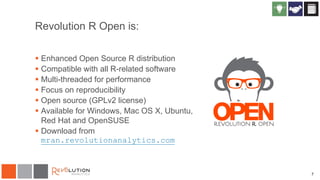 7
Revolution R Open is:
 Enhanced Open Source R distribution
 Compatible with all R-related software
 Multi-threaded for performance
 Focus on reproducibility
 Open source (GPLv2 license)
 Available for Windows, Mac OS X, Ubuntu,
Red Hat and OpenSUSE
 Download from
mran.revolutionanalytics.com
 