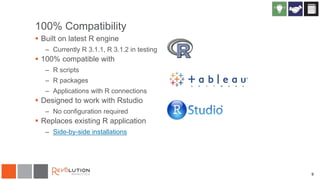 9
100% Compatibility
 Built on latest R engine
– Currently R 3.1.1, R 3.1.2 in testing
 100% compatible with
– R scripts
– R packages
– Applications with R connections
 Designed to work with Rstudio
– No configuration required
 Replaces existing R application
– Side-by-side installations
 