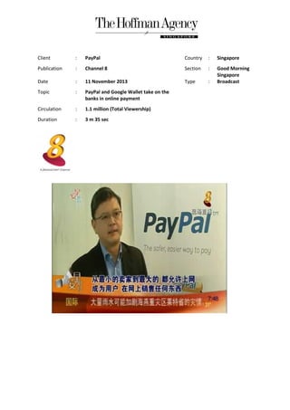 Client

:

PayPal

Country

:

Singapore

Publication

:

Channel 8

Section

:

Date

:

11 November 2013

Type

:

Good Morning
Singapore
Broadcast

Topic

:

PayPal and Google Wallet take on the
banks in online payment

Circulation

:

1.1 million (Total Viewership)

Duration

:

3 m 35 sec

 
