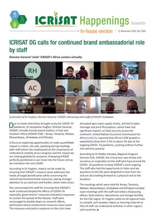 NewsletterHappenings
In-house version 12 November 2020, No.1880
Director General ‘visits’ ICRISAT’s Africa centers virtually
ICRISAT DG calls for continued brand ambassadorial role
by staff
Due to travel restrictions brought on by the COVID-19
pandemic, Dr Jacqueline Hughes, Director General,
ICRISAT, virtually toured several stations in East and
Southern Africa (ICRISAT ESA) – Kenya, Tanzania, Malawi,
Mozambique, Zimbabwe and Ethiopia.
A focus on exploring opportunities to make quantifiable
impact is critical, she said, speaking during meetings
with staff where she emphasized on the importance of
institutional visibility of our program and the impact we
are making globally for purposes of keeping ICRISAT
perfectly positioned as we move into the future and as
we transition into one CGIAR.
According to Dr Hughes, impact can be made by
ensuring that ICRISAT’s research work addresses the
needs of target beneficiaries while conserving the
natural and environmental resources; paying stronger
attention to our partners and funders when need arises.
She commended the staff for ensuring that ICRISAT’s
work continued despite the effects of COVID-19
especially, governments’ measures and policy responses
to contain the spread of the disease. Staff were
encouraged to double down on research efforts,
particularly where containment measures have eased.
The measures and policy responses to the crisis have
disrupted agro-input supply chains, and led to labor
shortage and price fluctuations, which have had
significant impacts on food security across the
continent. United Nations Economic Commission for
Africa (UNECA), reported that Africa’s GDP growth is
expected to drop from 3.2% to about 2% due to the
ongoing COVID- 19 pandemic, pushing millions further
into extreme poverty.
According to Dr Rebbie Harawa, Regional Program
Director-ESA, ICRISAT, the virtual tour was timely and
served as an inspiration to the staff who have braced the
COVID- 19 pandemic to keep ICRISAT’s work ongoing.
The staff who had the opportunity to listen and ask
questions to the DG were delighted to hear from her
and are also looking forward to a physical visit to the
locations.
The meetings which were held for Kenya, Tanzania,
Malawi, Mozambique, Zimbabwe and Ethiopia included
zoom meetings with the staff and videos showcasing
offices, field stations, laboratories and storage facilities
for the ESA region. Dr Hughes called on all regional hubs
to compile such location videos as learning material so
that all staff can understand activities in other regions
and countries.
Screenshot of Dr Hughes, Director General, ICRISAT, interacting with staff of ICRISAT Zimbabwe.
Photo: G Obiero, ICRISAT
 