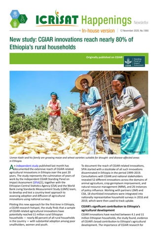 NewsletterHappenings
In-house version 12 November 2020, No.1880
New study: CGIAR innovations reach nearly 80% of
Ethiopia’s rural households
Originally published on CGIAR
An independent study published last month has
documented the extensive reach of CGIAR-related
agricultural innovations in Ethiopia over the past 20
years. The study represents the culmination of years of
work by the independent CGIAR Standing Panel on
Impact Assessment (SPIA)[1], together with the
Ethiopian Central Statistics Agency (CSA) and the World
Bank Living Standards Measurement Study (LSMS) team,
to develop and test a country-level approach to
assessing adoption and diffusion of agricultural
innovations using national surveys.
Piloting this new approach for the first time in Ethiopia,
a CGIAR research hotspot, the study finds that a sample
of CGIAR-related agricultural innovations have
potentially reached 11 million rural Ethiopian
households — nearly 80 percent of all rural households
in the country — with substantial adoption among poor
smallholders, women and youth.
Usman Kadir and his family are growing maize and wheat varieties suitable for drought- and disease-affected areas
in Ethiopia.
Photo: A Habtamu, ILRI
To document the reach of CGIAR-related innovations,
SPIA started with a stocktake of all such innovations
disseminated in Ethiopia in the period 1999–2019.
Consultations with CGIAR and national stakeholders
revealed 52 different innovations across the domains of
animal agriculture, crop germplasm improvement, and
natural resource management (NRM), and 26 instances
of policy influence. Working with partners LSMS and
CSA, 18 shortlisted innovations were integrated into
nationally representative household surveys in 2016 and
2019, which were then used to track uptake.
CGIAR’s significant contribution to Ethiopia’s
agricultural development
CGIAR innovations have reached between 4.1 and 11
million Ethiopian households, the study found, evidence
of CGIAR’s broad contribution to Ethiopia’s agricultural
development. The importance of CGIAR research for
 
