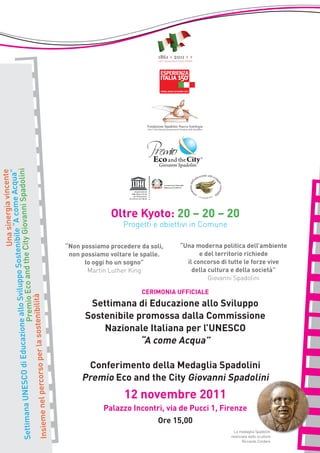 lo Sviluppo Sostenibileiovanni Spadolini
                                                            “A come Acqua”
                                                     Una sinergia vincente




                                                                                             Oltre Kyoto: 20 – 20 – 20
                                                                                                 Progetti e obiettivi in Comune
                                                      ty G
                                Premio Eco and the Ci




                                                                               “Non possiamo procedere da soli,   “Una moderna politica dell’ambiente
                                                                                non possiamo voltare le spalle.          e del territorio richiede
                                                                                     Io oggi ho un sogno”           il concorso di tutte le forze vive
                                                                                      Martin Luther King              della cultura e della società”
                                                                                                                            Giovanni Spadolini

                                                                                                       CERIMONIA UFFICIALE
                     per la sostenibilità




                                                                                      Settimana di Educazione allo Sviluppo
                     Educazione al




                                                                                     Sostenibile promossa dalla Commissione
                                                                                         Nazionale Italiana per l’UNESCO
                                                                                                  “A come Acqua”
Settimana UNESCO di




                                                                                      Conferimento della Medaglia Spadolini
Insieme nel percorso




                                                                                    Premio Eco and the City Giovanni Spadolini
                                                                                                                          lini
                                                                                                  12 novembre 2011
                                                                                           Palazzo Incontri, via de Pucci 1, Firenze
                                                                                                             Ore 15,00
                                                                                                                                     La medaglia Spadolini
                                                                                                                                   realizzata dallo scultore
                                                                                                                                          Riccardo Cordero
 