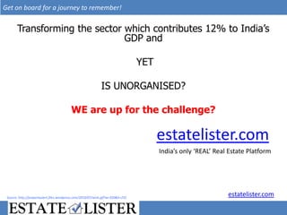 Get on board for a journey to remember!


       Transforming the sector which contributes 12% to India’s
                               GDP and

                                                                                 YET

                                                             IS UNORGANISED?

                                          WE are up for the challenge?

                                                                                       estatelister.com
                                                                                       India’s only ‘REAL’ Real Estate Platform




 Source: http://propertyalert.files.wordpress.com/2010/07/wish.gif?w=350&h=255
                                                                                                               estatelister.com
 
