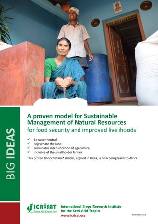 BIG IDEAS

A proven model for Sustainable
Management of Natural Resources

for food security and improved livelihoods
	Be water neutral
	Rejuvenate the land
	Sustainable intensification of agriculture
	Inclusive of the smallholder farmer
This proven Bhoochetana* model, applied in India, is now being taken to Africa.

Science with a human face

www.icrisat.org

November 2013

 