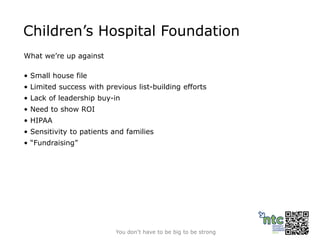 Children’s Hospital Foundation
What we’re up against

• Small house file
• Limited success with previous list-building efforts
• Lack of leadership buy-in
• Need to show ROI
• HIPAA
• Sensitivity to patients and families
• “Fundraising”




                          You don’t have to be big to be strong
 