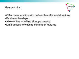 Memberships

• Offer memberships with defined benefits and durations
• Paid memberships
• Allow online or offline signup / renewal
• Limit access to website content or features
 