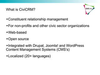 What is CiviCRM?

• Constituent relationship management
• For non-profits and other civic sector organizations
• Web-based
• Open source
• Integrated with Drupal, Joomla! and WordPress
Content Management Systems (CMS’s)
• Localized (20+ languages)
 