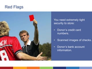 Red Flags


            You need extremely tight
            security to store:

            • Donor’s credit card
              numbers.

            • Scanned images of checks.

            • Donor’s bank account
              information.
 