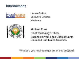 Introductions
                 Laura Quinn
                 Executive Director
                 Idealware


                 Michael Enos
                 Chief Technology Officer,
                 Second Harvest Food Bank of Santa
                 Clara and San Mateo Counties



        What are you hoping to get out of this session?
 