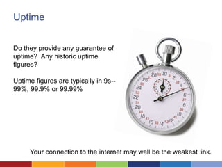 Uptime


Do they provide any guarantee of
uptime? Any historic uptime
figures?

Uptime figures are typically in 9s--
99%, 99.9% or 99.99%




     Your connection to the internet may well be the weakest link.
 