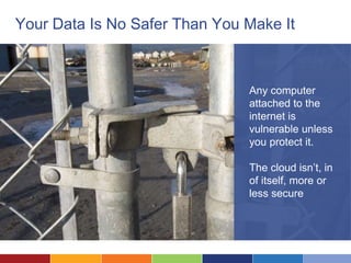 Your Data Is No Safer Than You Make It



                               Any computer
                               attached to the
                               internet is
                               vulnerable unless
                               you protect it.

                               The cloud isn’t, in
                               of itself, more or
                               less secure
 