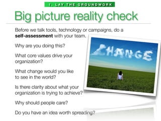 1 . L AY T H E G R O U N D W O R K



Big picture reality check
Before we talk tools, technology or campaigns, do a
self-assessment with your team.

Why are you doing this?

What core values drive your
organization?

What change would you like
to see in the world?

Is there clarity about what your
organization is trying to achieve?

Why should people care?

Do you have an idea worth spreading?
 