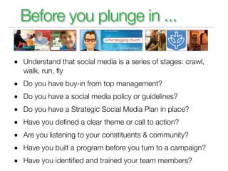 Before you plunge in ...

• Understand that social media is a series of stages: crawl,
   walk, run, ﬂy
• Do you have buy-in from top management?
• Do you have a social media policy or guidelines?
• Do you have a Strategic Social Media Plan in place?
• Have you deﬁned a clear theme or call to action?
• Are you listening to your constituents & community?
• Have you built a program before you turn to a campaign?
• Have you identiﬁed and trained your team members?
 