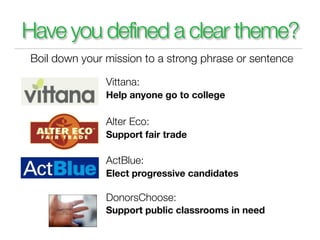 Have you defined a clear theme?
Boil down your mission to a strong phrase or sentence

               Vittana:
               Help anyone go to college

               Alter Eco:
               Support fair trade

               ActBlue:
               Elect progressive candidates

               DonorsChoose:
               Support public classrooms in need
 