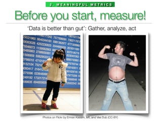 2. MEANINGFUL METRICS



Before you start, measure!
  ‘Data is better than gut’: Gather, analyze, act




        Photos on Flickr by Emran Kassim, left, and Vee Dub (CC-BY)
 