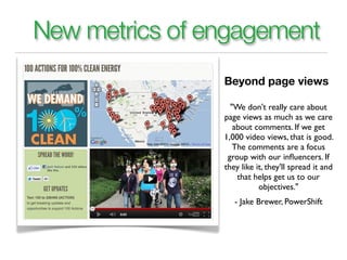 New metrics of engagement
                Beyond page views

                  "We don't really care about
                page views as much as we care
                   about comments. If we get
                1,000 video views, that is good.
                   The comments are a focus
                 group with our inﬂuencers. If
                they like it, they'll spread it and
                    that helps get us to our
                           objectives."
                   - Jake Brewer, PowerShift
 
