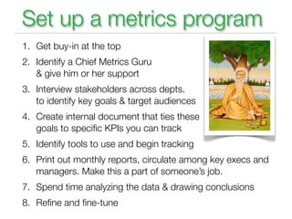 Set up a metrics program
1. Get buy-in at the top
2. Identify a Chief Metrics Guru
   & give him or her support
3. Interview stakeholders across depts.
   to identify key goals & target audiences
4. Create internal document that ties these
   goals to speciﬁc KPIs you can track
5. Identify tools to use and begin tracking
6. Print out monthly reports, circulate among key execs and
   managers. Make this a part of someone’s job.
7. Spend time analyzing the data & drawing conclusions
8. Reﬁne and ﬁne-tune
 